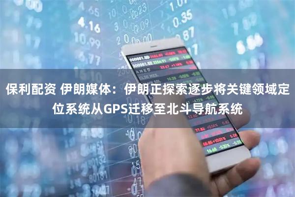 保利配资 伊朗媒体：伊朗正探索逐步将关键领域定位系统从GPS迁移至北斗导航系统