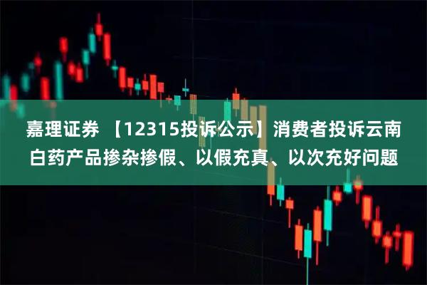 嘉理证券 【12315投诉公示】消费者投诉云南白药产品掺杂掺假、以假充真、以次充好问题