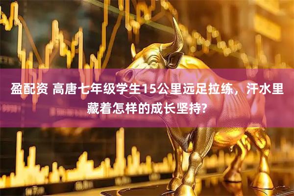 盈配资 高唐七年级学生15公里远足拉练，汗水里藏着怎样的成长坚持?