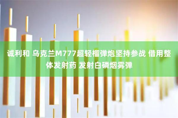诚利和 乌克兰M777超轻榴弹炮坚持参战 借用整体发射药 发射白磷烟雾弹