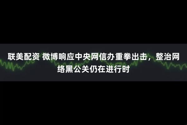 联美配资 微博响应中央网信办重拳出击,整治网络黑公关仍在进行时